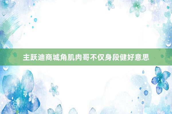 主跃迪商城角肌肉哥不仅身段健好意思